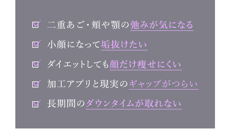 二重あご・頬や顎の弛みが気になる。小顔になって垢抜けたい。ダイエットしても顔だけ痩せにくい。リバウンドを恐れず綺麗なVラインを保ちたい。長期間のダウンタイムが取れない。